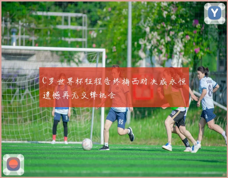 C罗世界杯征程告终梅西对决成永恒遗憾再无交锋机会