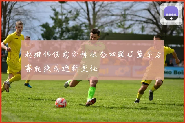 赵继伟伤愈合练状态回暖辽篮季后赛轮换或迎新变化