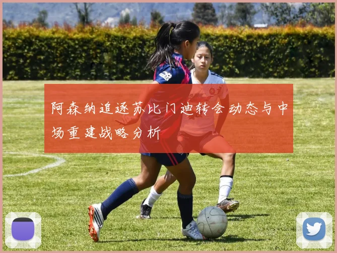阿森纳追逐苏比门迪转会动态与中场重建战略分析