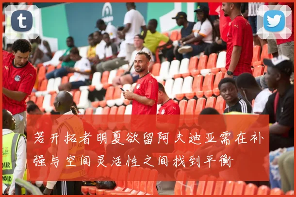 若开拓者明夏欲留阿夫迪亚需在补强与空间灵活性之间找到平衡