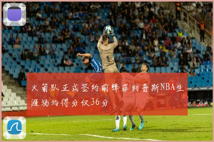 火箭队正式签约前锋菲利普斯NBA生涯场均得分仅36分