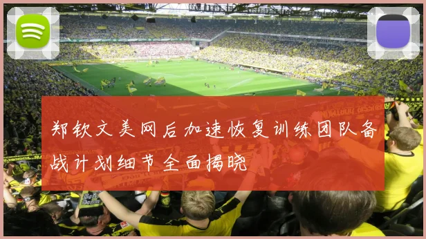郑钦文美网后加速恢复训练团队备战计划细节全面揭晓