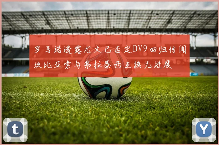 罗马诺透露尤文已否定DV9回归传闻坎比亚索与弗拉泰西互换无进展