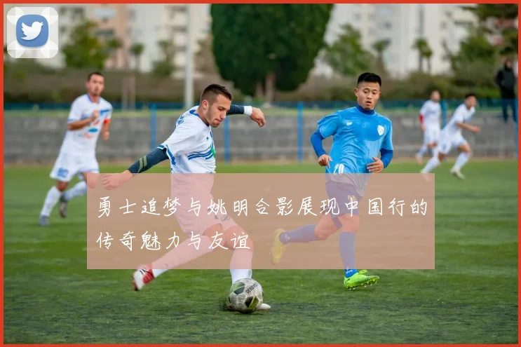 勇士追梦与姚明合影展现中国行的传奇魅力与友谊