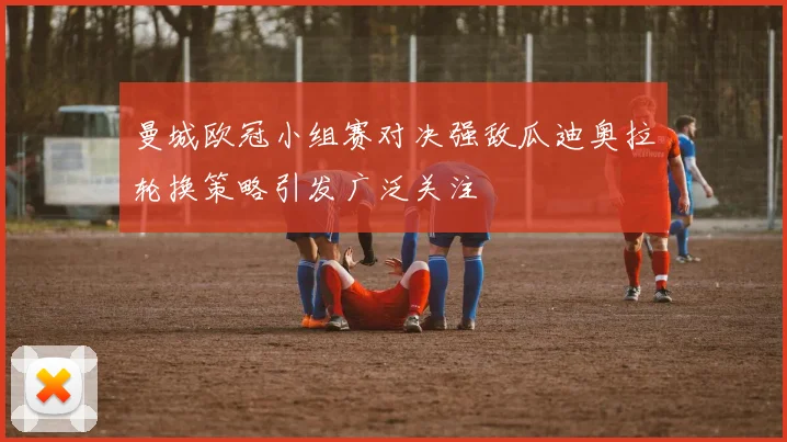 曼城欧冠小组赛对决强敌瓜迪奥拉轮换策略引发广泛关注