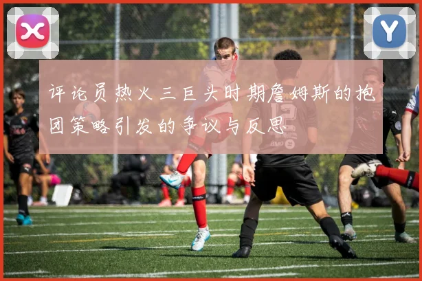 评论员热火三巨头时期詹姆斯的抱团策略引发的争议与反思