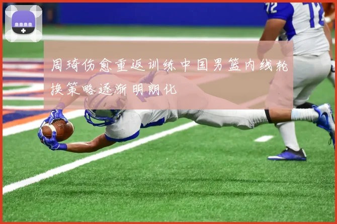 周琦伤愈重返训练中国男篮内线轮换策略逐渐明朗化