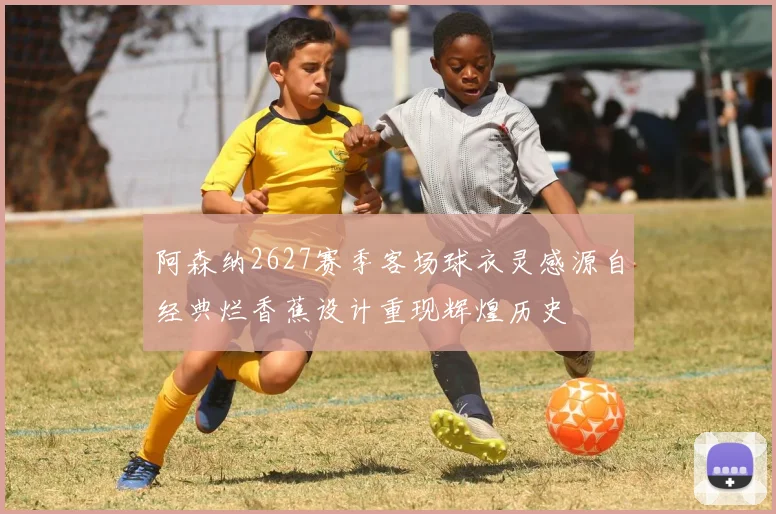 阿森纳2627赛季客场球衣灵感源自经典烂香蕉设计重现辉煌历史