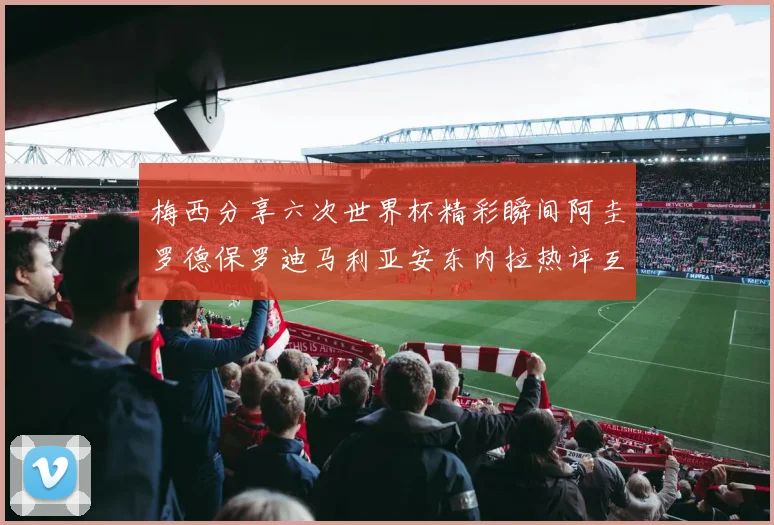 梅西分享六次世界杯精彩瞬间阿圭罗德保罗迪马利亚安东内拉热评互动